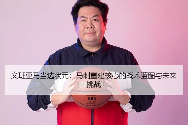 文班亚马当选状元：马刺重建核心的战术蓝图与未来挑战